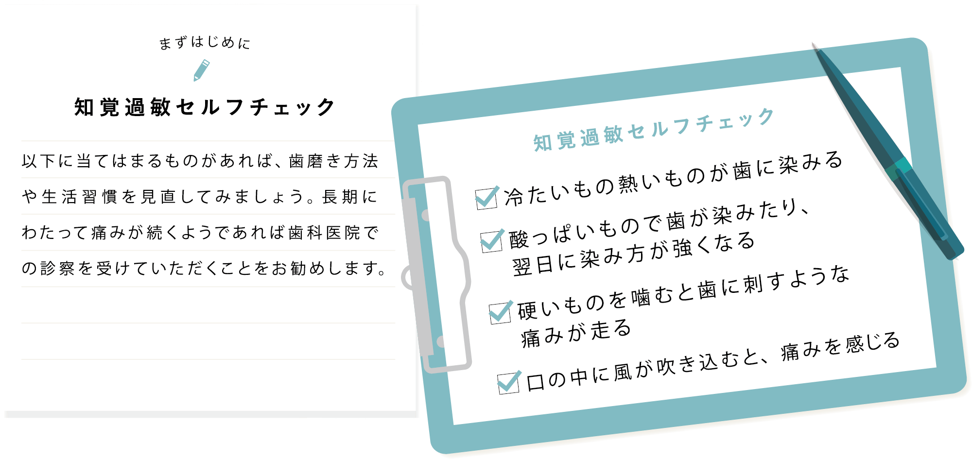 まずはじめに 知覚過敏セルフチェック 以下に当てはまるものがあれば、歯磨き方法や生活習慣を見直してみましょう。長期にわたって痛みが続くようであれば歯科医院での診察を受けていただくことをお勧めします。 知覚過敏セルフチェック 冷たいもの熱いものが歯に染みる,酸っぱいもので歯が染みたり、翌日に染み方が強くなる,硬いものを噛むと歯に刺すような痛みが走る,口の中に風が吹き込むと、痛みを感じる